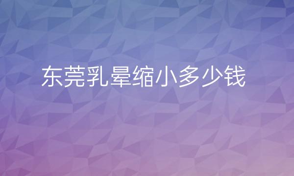 东莞乳晕缩小整形医院去哪家?医院排名前10名单一览