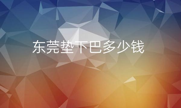 东莞垫下巴整形医院哪家好?口碑机构排名看过来~