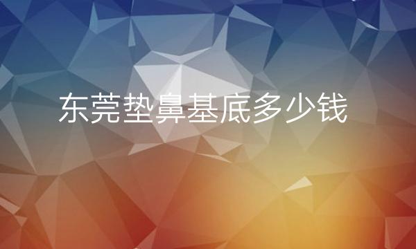 东莞垫鼻基底整形医院哪家好?包括华美、知美等