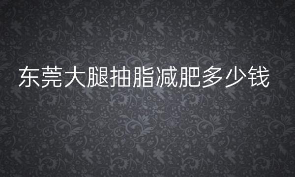 东莞大腿抽脂减肥整形医院哪家好?医院名单!