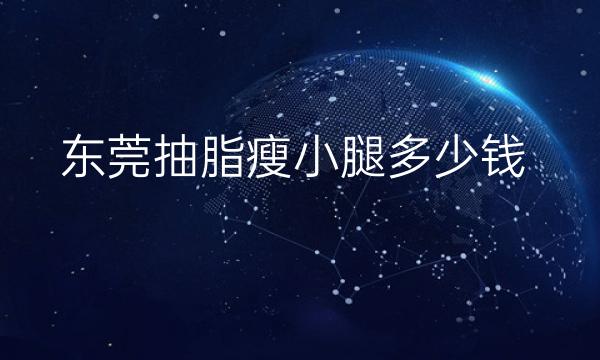 东莞抽脂瘦小腿哪家医院比较好?东莞抽脂价格参考一览