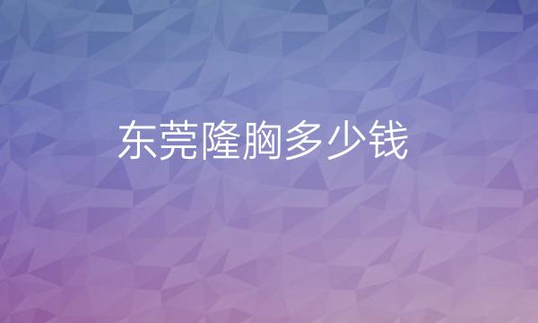 东莞隆胸哪家好?医院排名前10名单公布!