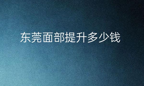 东莞面部提升整形医院哪家好?面部提升价格是多少