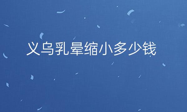 义乌乳晕缩小整形医院哪家好?一起了解医院