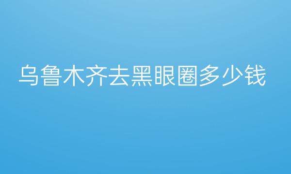 乌鲁木齐去黑眼圈整形医院哪家好?医院排名前5名单一览