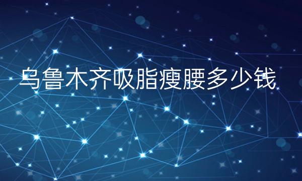 乌鲁木齐吸脂瘦腰哪家医院比较好?价格一览