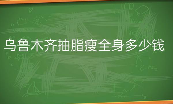乌鲁木齐抽脂瘦全身哪家医院比较好?乌鲁木齐抽脂瘦全身价格