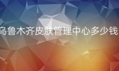 乌鲁木齐皮肤管理中心整形医院哪家好?医院名单