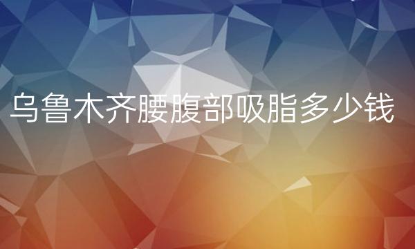 乌鲁木齐腰腹部吸脂哪家医院比较好?当地吸脂价格一览