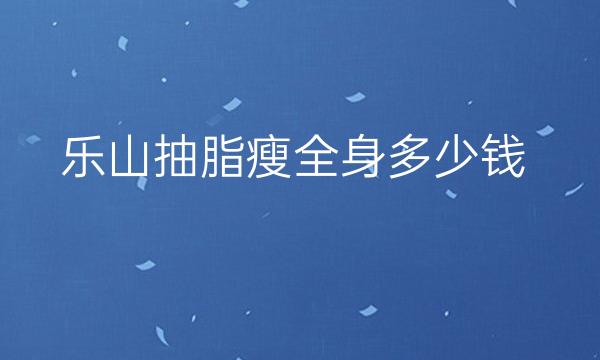 乐山抽脂瘦全身哪家医院比较好?当地吸脂需要多少钱!