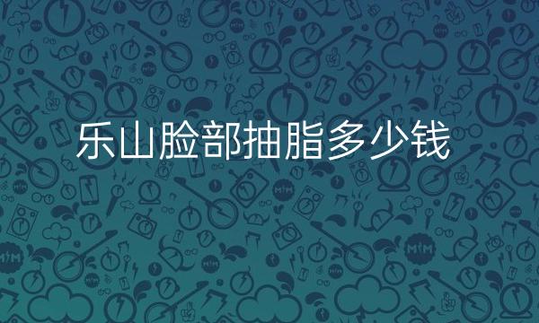 乐山脸部抽脂整形医院名单!附价格展示