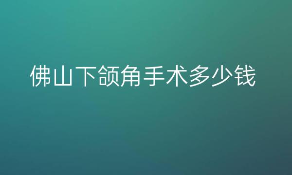 佛山下颌角手术哪家医院比较好?整形价格展示