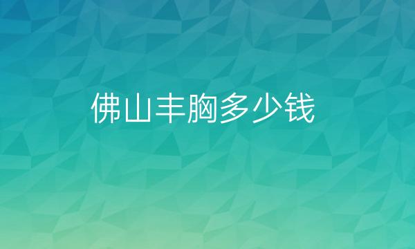 佛山丰胸整形医院哪家好?医院排名前10名单一览