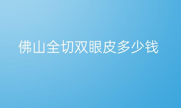 佛山全切双眼皮整形医院哪家好?医院排名前9名单一览