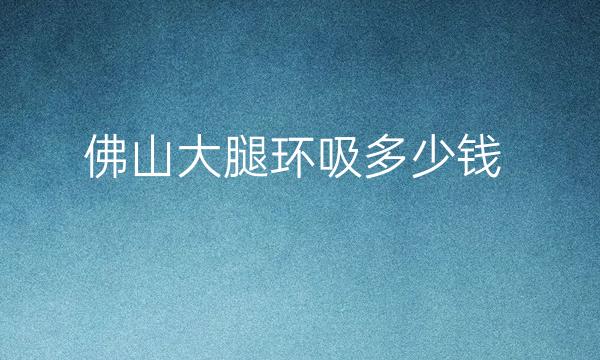 佛山大腿环吸整形医院哪家好?医院排名前10名单一览