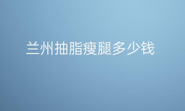 兰州抽脂瘦腿整形价格一览公布!哪家医院好
