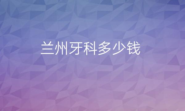 兰州牙科哪家医院比较好?价格可供了解!