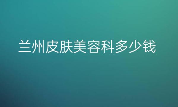 兰州皮肤美容科整形医院哪家好?皙妍丽也在榜上
