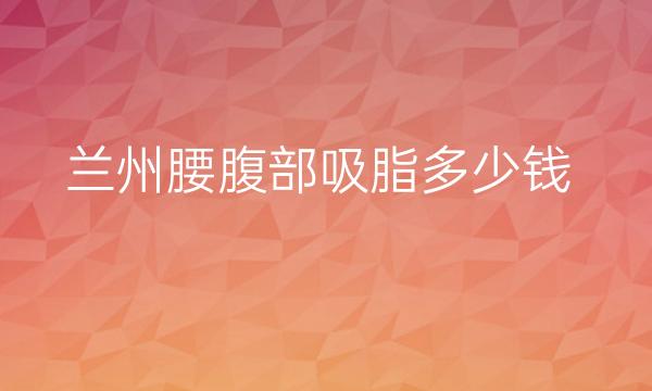 兰州腰腹部吸脂整形医院排名:崔大夫\亚韩等入围前三