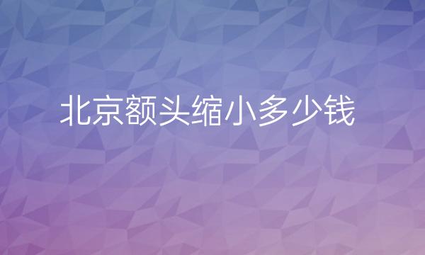 北京额头缩小哪家医院比较好?价格参考!