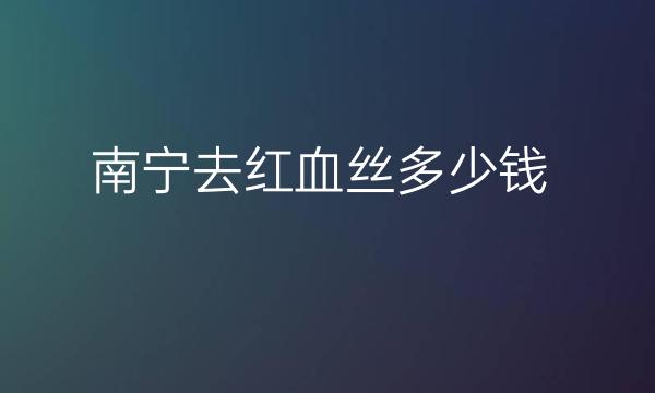 南宁去红血丝整形医院哪家好?排名靠前的医院