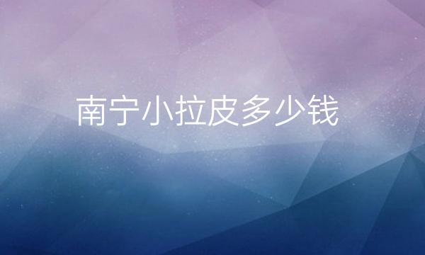 南宁小拉皮热门医院分享?附价格一览公布