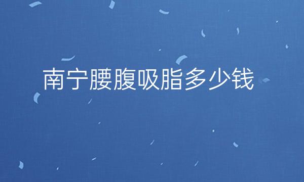 南宁腰腹吸脂哪家医院好!这十家医院有你喜欢的吗