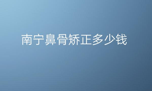 南宁鼻骨矫正哪家医院比较好?鼻骨矫正价目一览