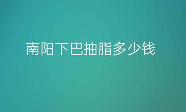 南阳下巴抽脂哪家医院比较好?下巴抽脂价格一览