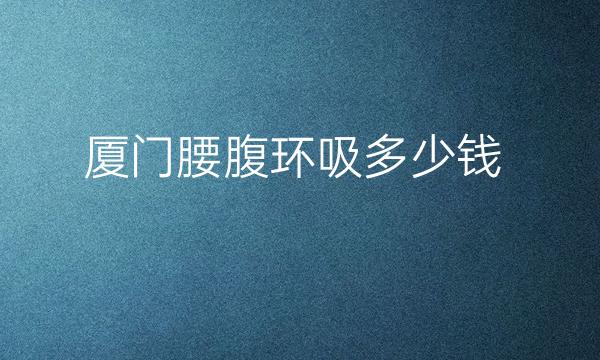 厦门腰腹环吸整形医院哪家好?医院排名前7名单一览
