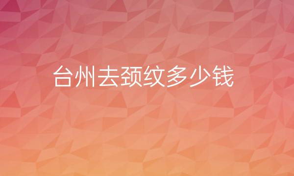 台州去颈纹整形医院哪家好?前五名医院都在这里