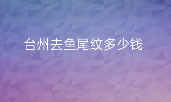 台州去鱼尾纹整形医院哪家好?医院排名前5名单一览