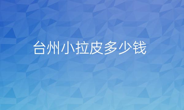 台州小拉皮哪家医院比较好?价格供了解