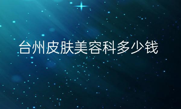 台州皮肤美容科整形医院哪家好?医院排名前10名单一览