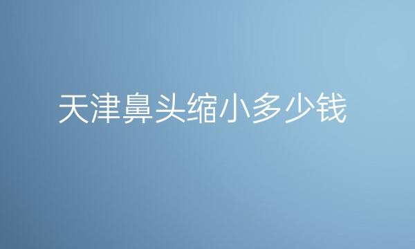 天津鼻头缩小整形医院哪家好?介绍前十名展示