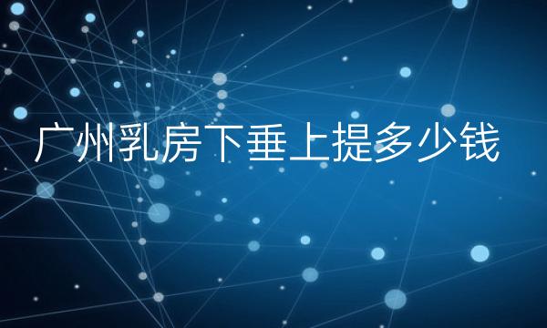 广州乳房下垂上提整形医院哪家好?医院排名前10名单一览