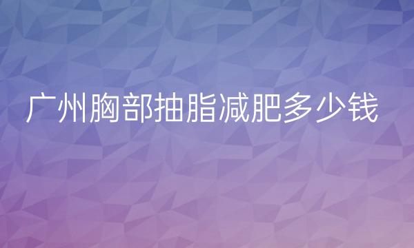 广州胸部抽脂减肥整形医院哪家好?美莱+曙光+艺美上榜!