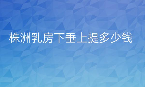 株洲乳房下垂上提整形医院哪家好?参考好医院