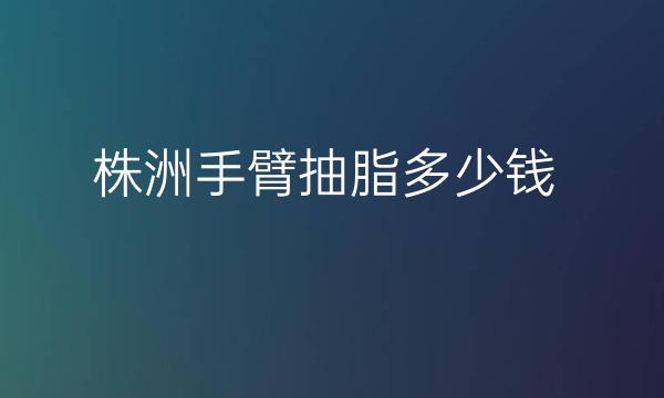 株洲手臂抽脂整形医院哪家好?医院排名前7名单一览