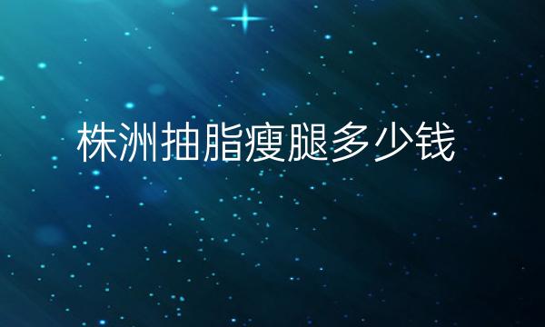 株洲抽脂瘦腿哪家医院比较好?抽脂瘦腿价格一览