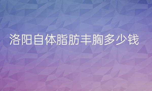 洛阳自体脂肪丰胸整形医院哪家好?前三包括洛阳华美等