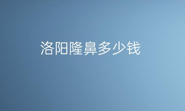 洛阳隆鼻哪家医院比较好?洛阳隆鼻价格一览