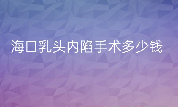 海口乳头内陷手术整形医院哪家好?医院排名介绍