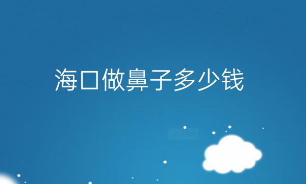 海口做鼻子整形医院哪家好?医院排名前10名单一览