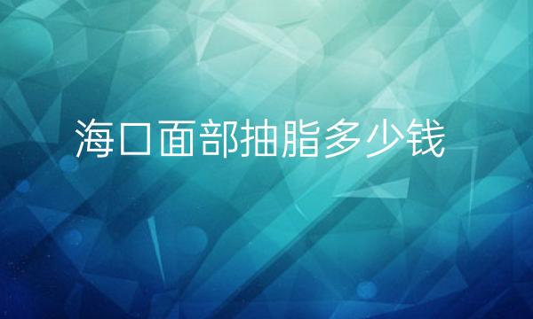 海口面部抽脂整形医院哪家好?前10这里了解