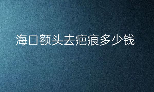 海口额头去疤痕医院排名前3名单!带价格流出!