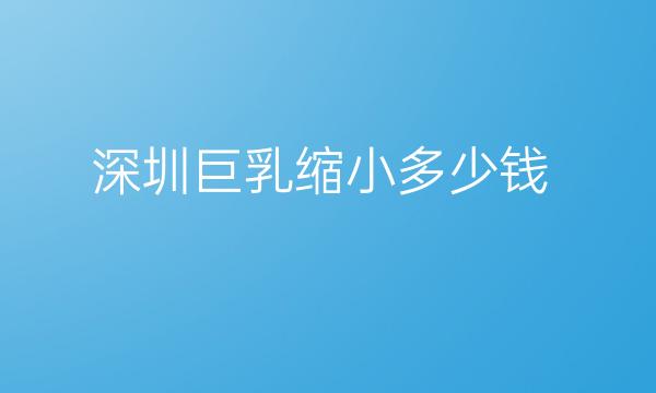 深圳巨乳缩小哪家医院比较好?价格介绍