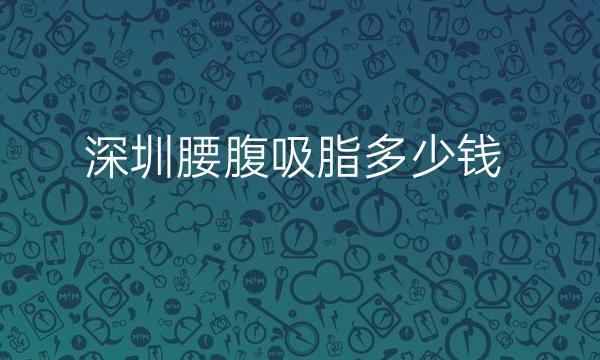 深圳腰腹吸脂整形医院哪家好?医院排名前10名单一览