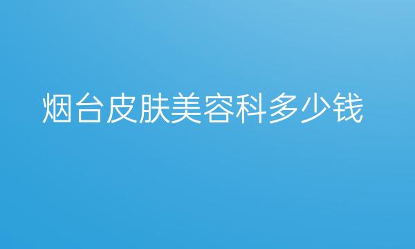 烟台皮肤美容科整形医院哪家好?医院排名前10名单一览