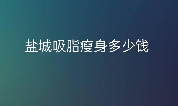 盐城吸脂瘦身哪家医院比较好?价钱揭晓!